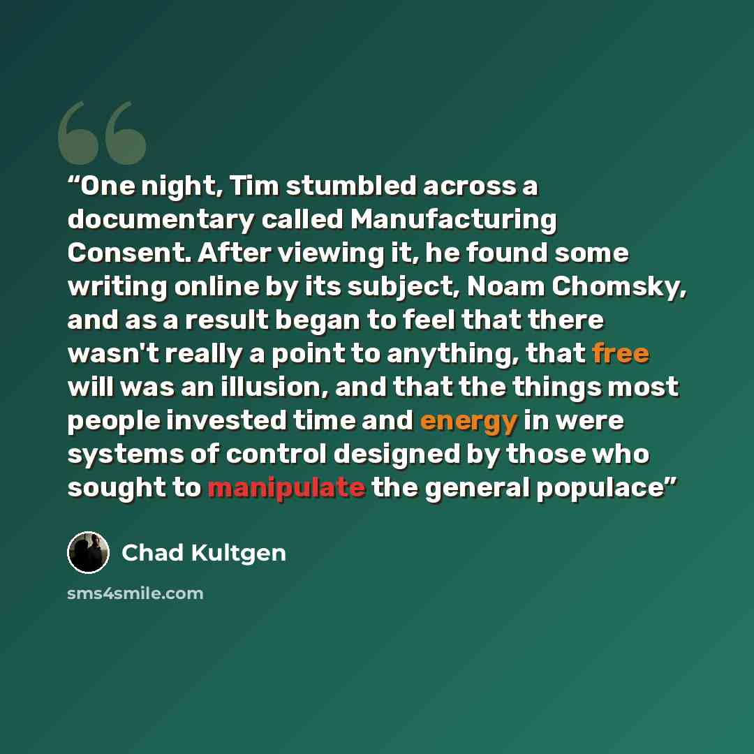 “One night, Tim stumbled across a documentary called Manufacturing Consent. After viewing it, he found some writing online by its subject, Noam Chomsky, and as a result began to feel that there wasn't really a point to anything, that free will was an illusion, and that the things most people…” quote by Chad Kultgen