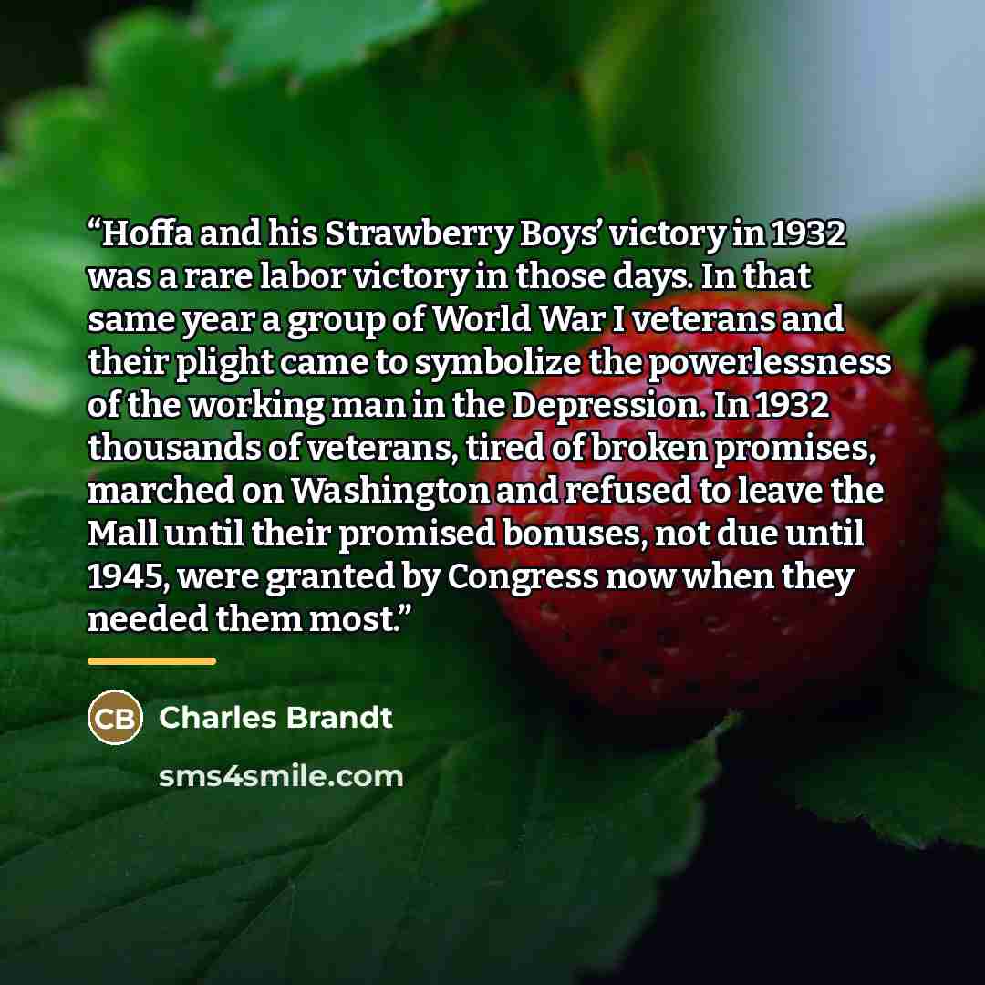 “Hoffa and his Strawberry Boys’ victory in 1932 was a rare labor victory in those days. In that same year a group of World War I veterans and their plight came to symbolize the powerlessness of the working man in the Depression. In 1932 thousands of veterans, tired of broken promises, marched on…” quote by Charles Brandt