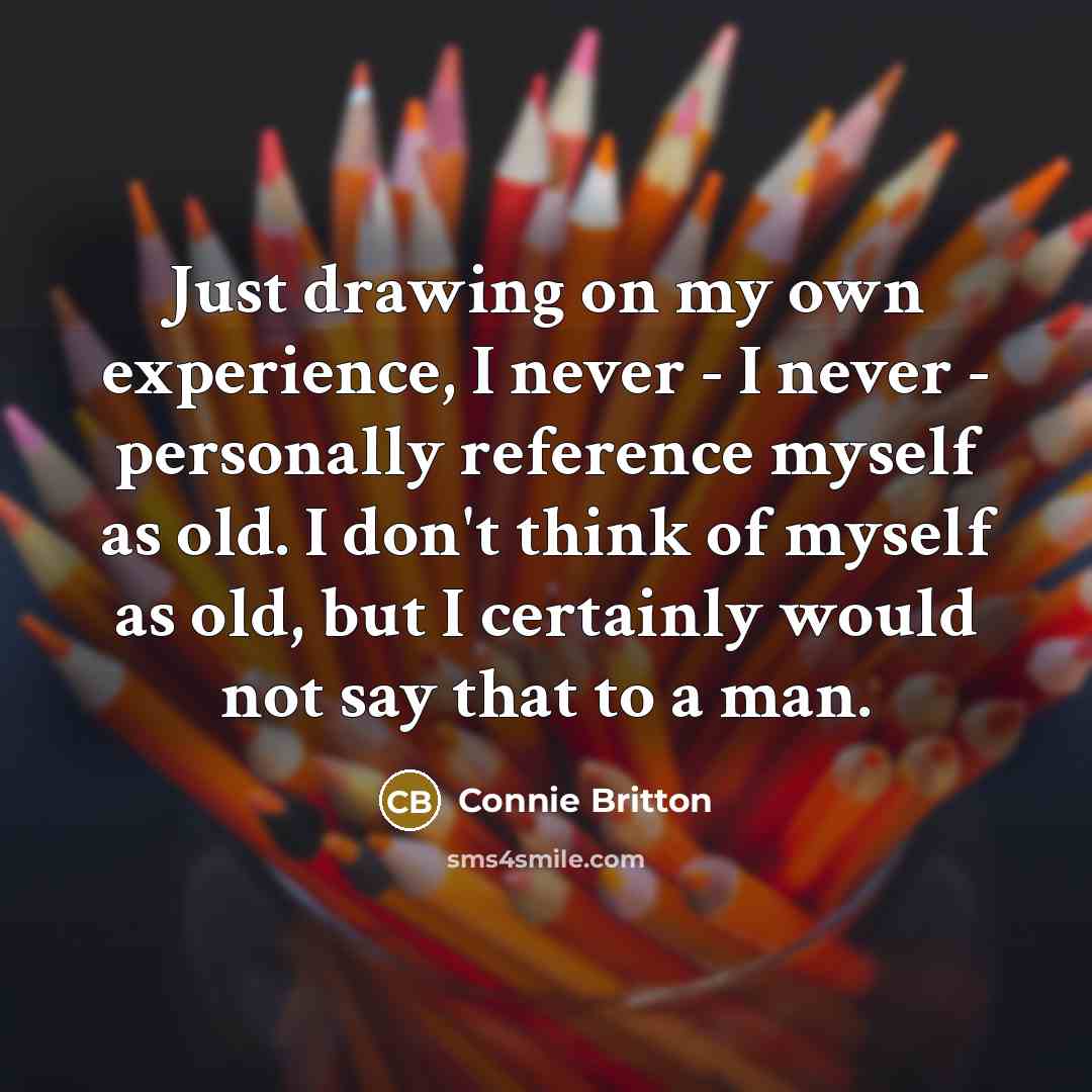 “Just drawing on my own experience, I never - I never - personally reference myself as old. I don't think of myself as old, but I certainly would not say that to a man.” quote by Connie Britton