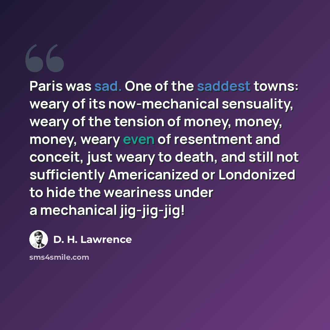 “Paris was sad. One of the saddest towns: weary of its now-mechanical sensuality, weary of the tension of money, money, money, weary even of resentment and conceit, just weary to death, and still not sufficiently Americanized or Londonized to hide the weariness under a mechanical jig-jig-jig!” quote by D. H. Lawrence