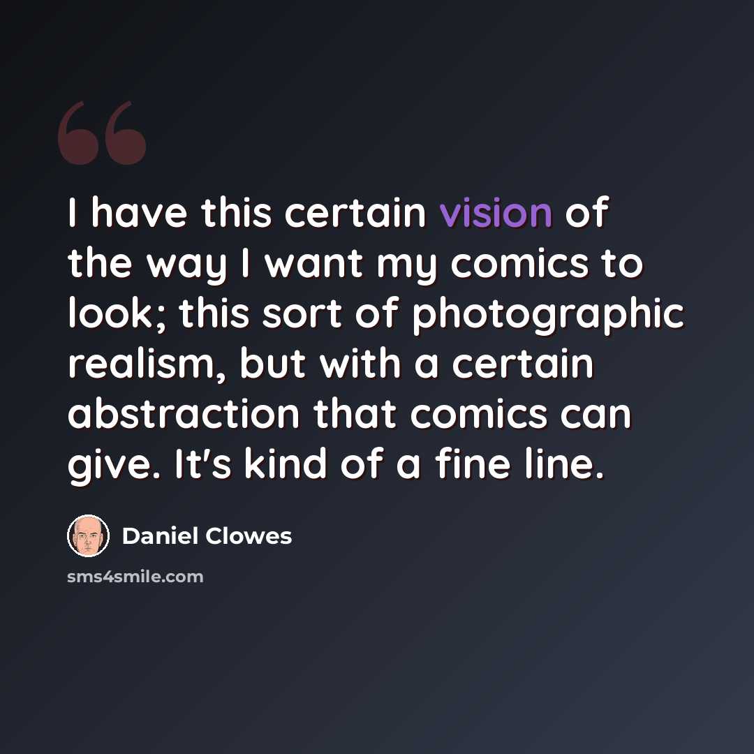 “I have this certain vision of the way I want my comics to look; this sort of photographic realism, but with a certain abstraction that comics can give. It's kind of a fine line.” quote by Daniel Clowes