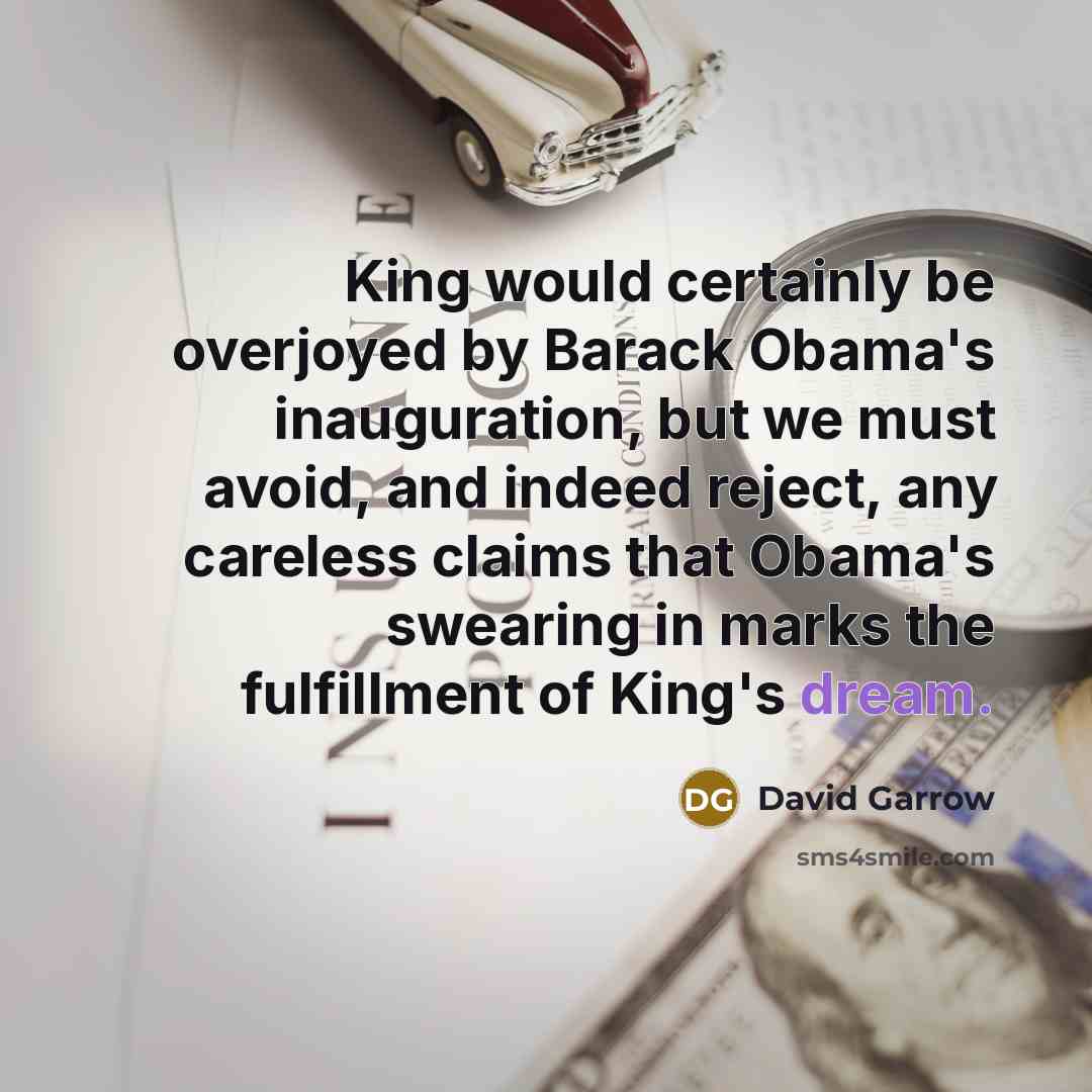 “King would certainly be overjoyed by Barack Obama's inauguration, but we must avoid, and indeed reject, any careless claims that Obama's swearing in marks the fulfillment of King's dream.” quote by David Garrow