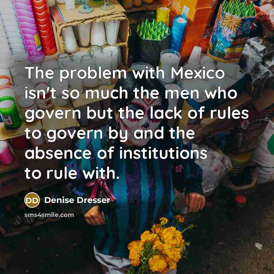 “The problem with Mexico isn't so much the men who govern but the lack of rules to govern by and the absence of institutions to rule with.” quote by Denise Dresser