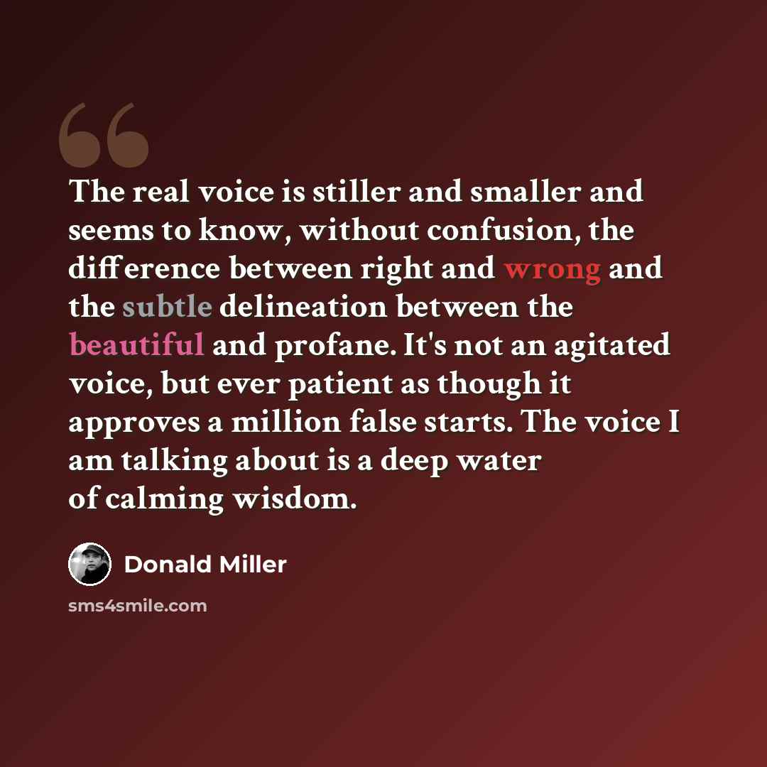 “The real voice is stiller and smaller and seems to know, without confusion, the difference between right and wrong and the subtle delineation between the beautiful and profane. It's not an agitated voice, but ever patient as though it approves a million false starts. The voice I am talking about…” quote by Donald Miller