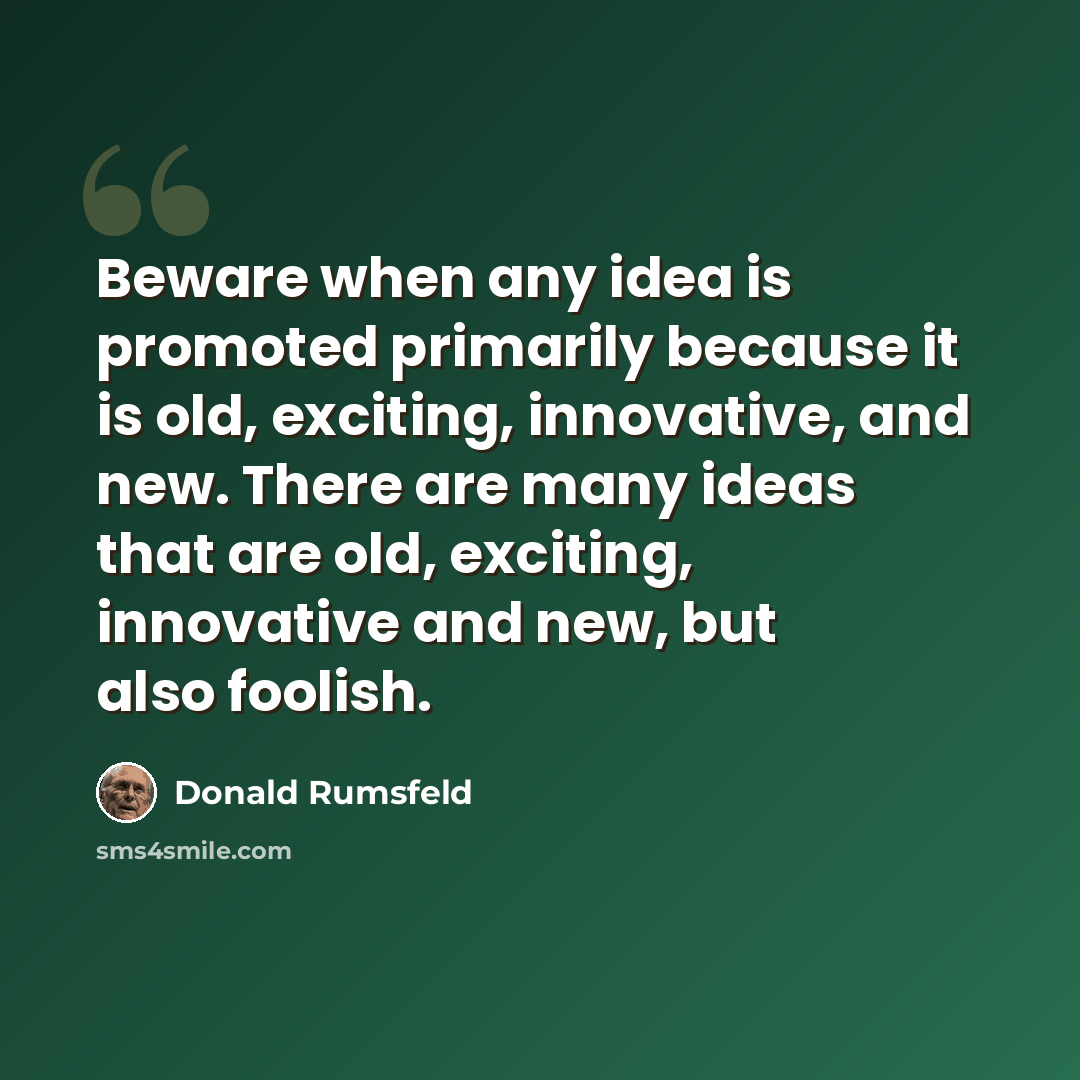 “Beware when any idea is promoted primarily because it is old, exciting, innovative, and new. There are many ideas that are old, exciting, innovative and new, but also foolish.” quote by Donald Rumsfeld