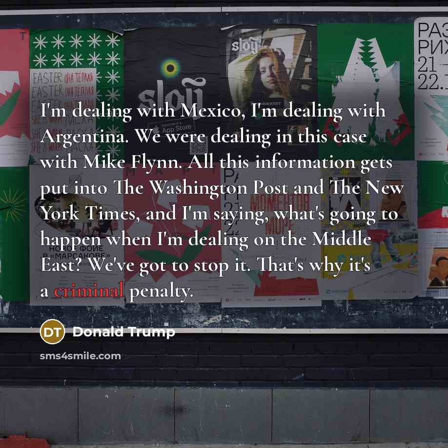 “I'm dealing with Mexico, I'm dealing with Argentina. We were dealing in this case with Mike Flynn. All this information gets put into The Washington Post and The New York Times, and I'm saying, what's going to happen when I'm dealing on the Middle East? We've got to stop it. That's why it's a…” quote by Donald Trump