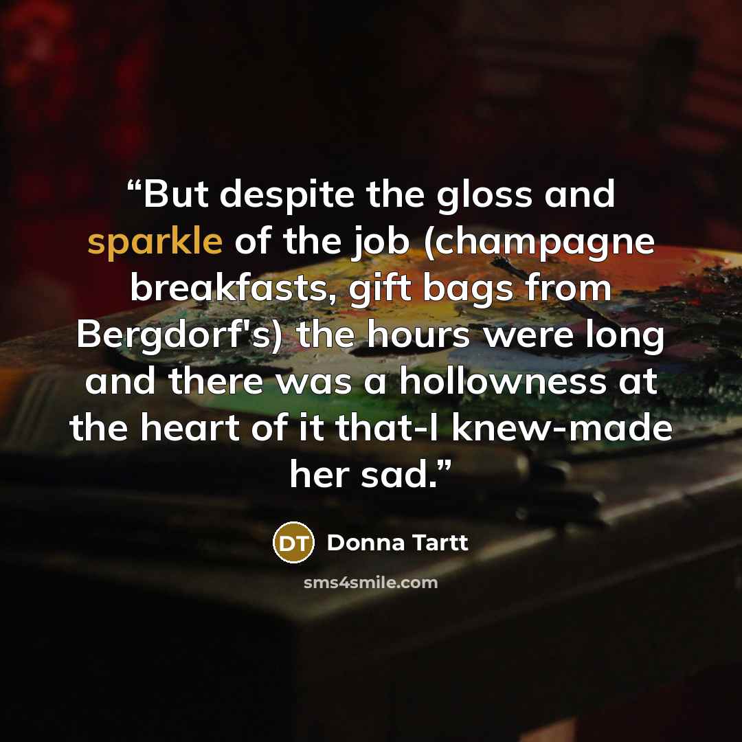 “But despite the gloss and sparkle of the job (champagne breakfasts, gift bags from Bergdorf's) the hours were long and there was a hollowness at the heart of it that-I knew-made her sad.” quote by Donna Tartt
