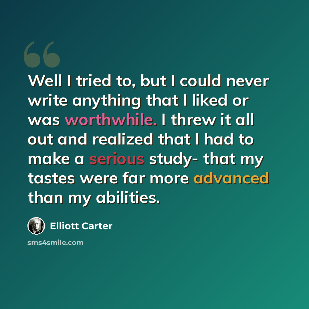 “Well I tried to, but I could never write anything that I liked or was worthwhile. I threw it all out and realized that I had to make a serious study- that my tastes were far more advanced than my abilities.” quote by Elliott Carter