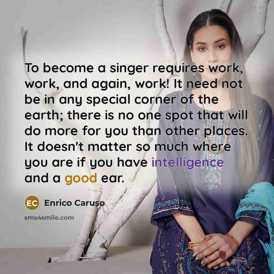“To become a singer requires work, work, and again, work! It need not be in any special corner of the earth; there is no one spot that will do more for you than other places. It doesn't matter so much where you are if you have intelligence and a good ear.” quote by Enrico Caruso