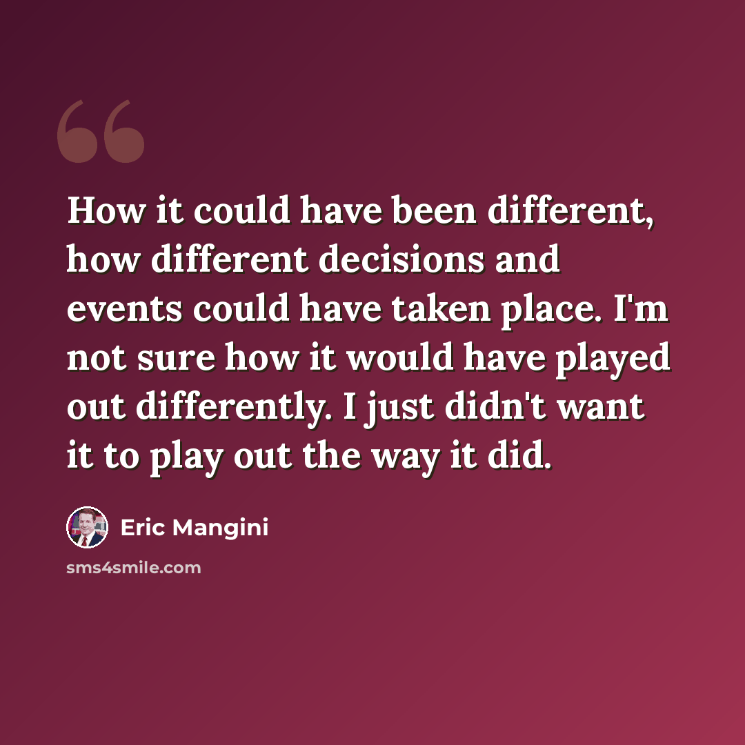 “How it could have been different, how different decisions and events could have taken place. I'm not sure how it would have played out differently. I just didn't want it to play out the way it did.” quote by Eric Mangini