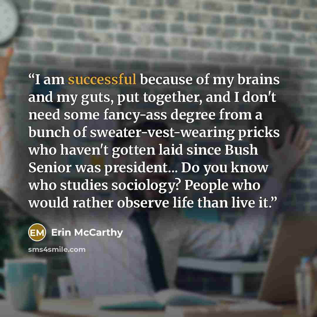 “I am successful because of my brains and my guts, put together, and I don't need some fancy-ass degree from a bunch of sweater-vest-wearing pricks who haven't gotten laid since Bush Senior was president... Do you know who studies sociology? People who would rather observe life than live it.” quote by Erin McCarthy