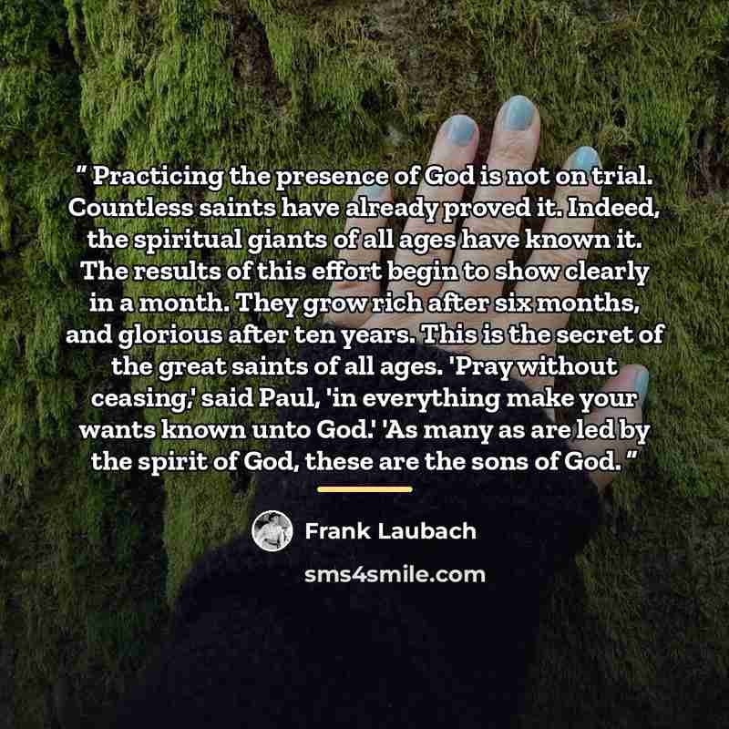 “Practicing the presence of God is not on trial. Countless saints have already proved it. Indeed, the spiritual giants of all ages have known it. The results of this effort begin to show clearly in a month. They grow rich after six months, and glorious after ten years. This is the secret of the…” quote by Frank Laubach