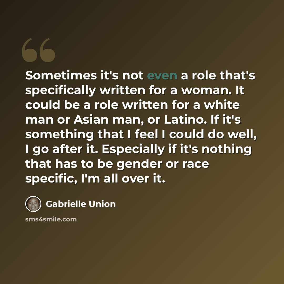 “Sometimes it's not even a role that's specifically written for a woman. It could be a role written for a white man or Asian man, or Latino. If it's something that I feel I could do well, I go after it. Especially if it's nothing that has to be gender or race specific, I'm all over it.” quote by Gabrielle Union
