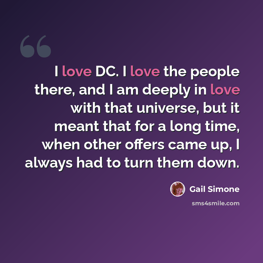 “I love DC. I love the people there, and I am deeply in love with that universe, but it meant that for a long time, when other offers came up, I always had to turn them down.” quote by Gail Simone