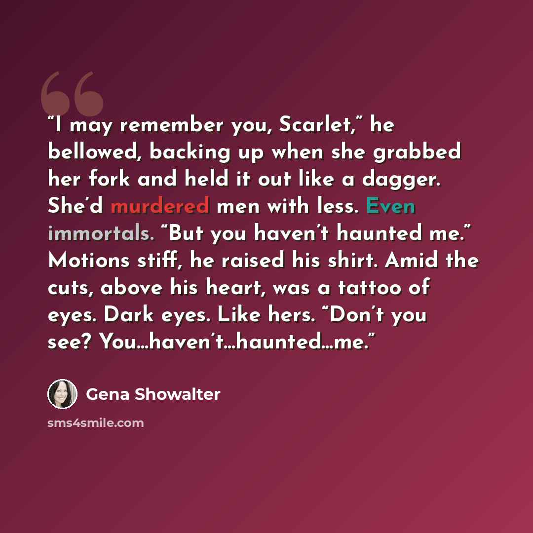 “I may remember you, Scarlet,” he bellowed, backing up when she grabbed her fork and held it out like a dagger. She’d murdered men with less. Even immortals. “But you haven’t haunted me.” Motions stiff, he raised his shirt. Amid the cuts, above his heart, was a tattoo of eyes. Dark eyes. Like hers…” quote by Gena Showalter