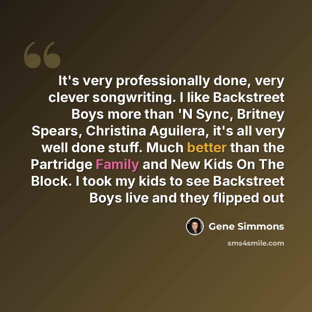 “It's very professionally done, very clever songwriting. I like Backstreet Boys more than 'N Sync, Britney Spears, Christina Aguilera, it's all very well done stuff. Much better than the Partridge Family and New Kids On The Block. I took my kids to see Backstreet Boys live and they flipped out” quote by Gene Simmons