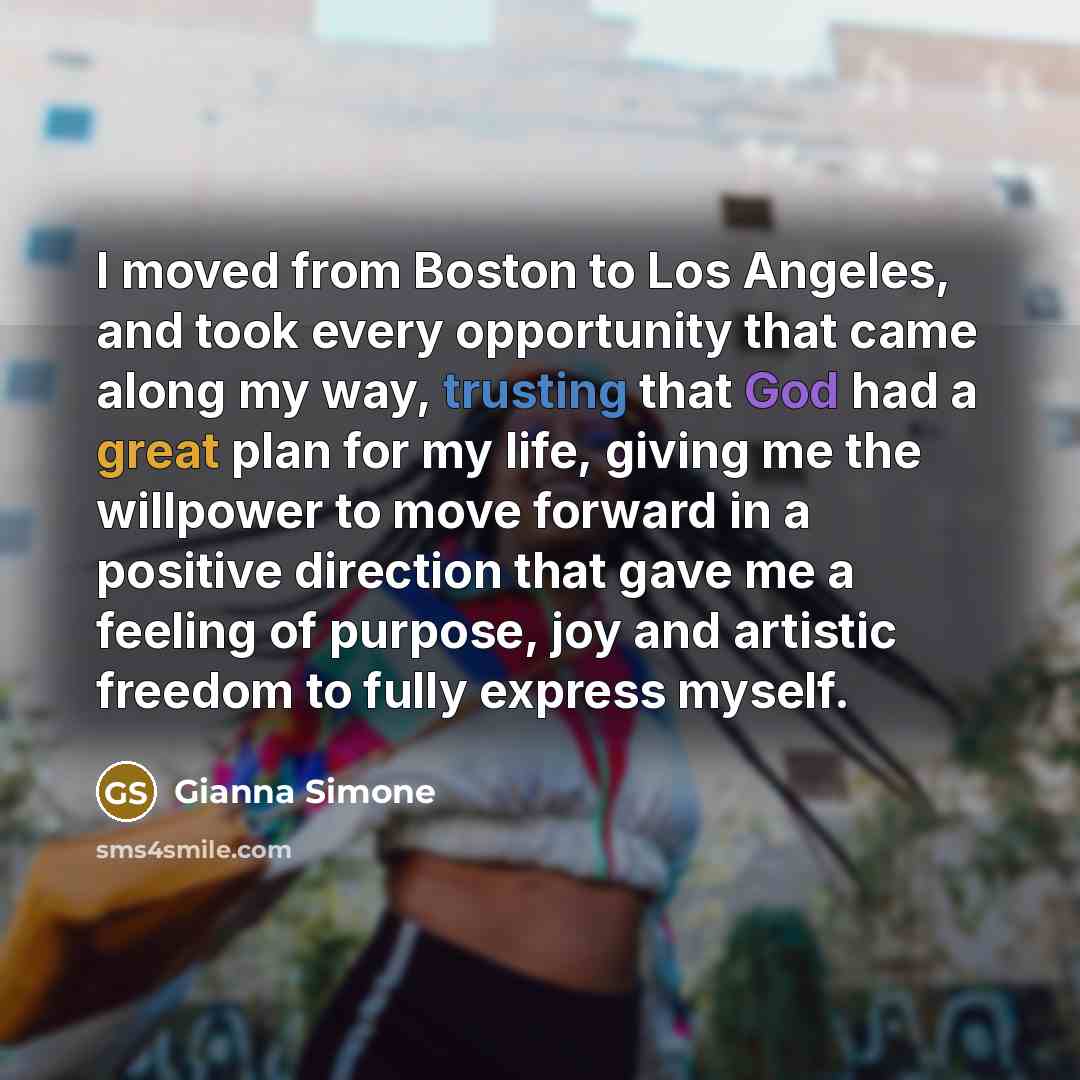 “I moved from Boston to Los Angeles, and took every opportunity that came along my way, trusting that God had a great plan for my life, giving me the willpower to move forward in a positive direction that gave me a feeling of purpose, joy and artistic freedom to fully express myself.” quote by Gianna Simone