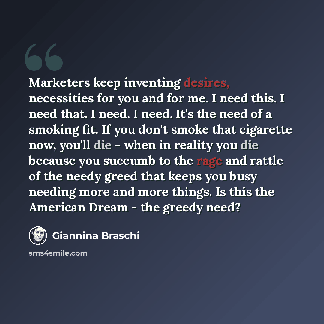 “Marketers keep inventing desires, necessities for you and for me. I need this. I need that. I need. I need. It's the need of a smoking fit. If you don't smoke that cigarette now, you'll die - when in reality you die because you succumb to the rage and rattle of the needy greed that keeps you busy…” quote by Giannina Braschi