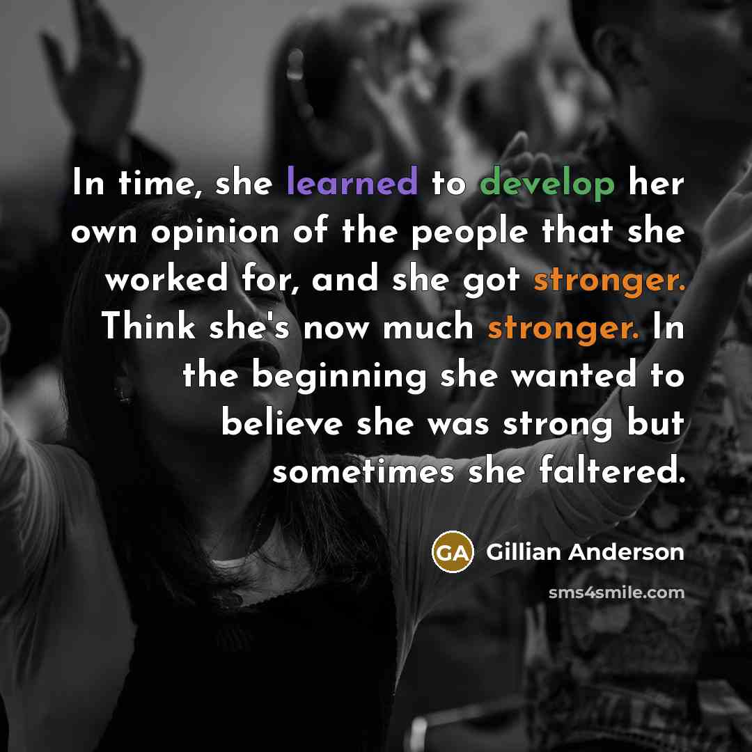 “In time, she learned to develop her own opinion of the people that she worked for, and she got stronger. Think she's now much stronger. In the beginning she wanted to believe she was strong but sometimes she faltered.” quote by Gillian Anderson