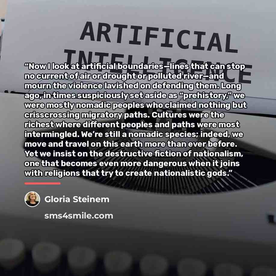 “Now I look at artificial boundaries—lines that can stop no current of air or drought or polluted river—and mourn the violence lavished on defending them. Long ago, in times suspiciously set aside as “prehistory,” we were mostly nomadic peoples who claimed nothing but crisscrossing migratory paths…” quote by Gloria Steinem
