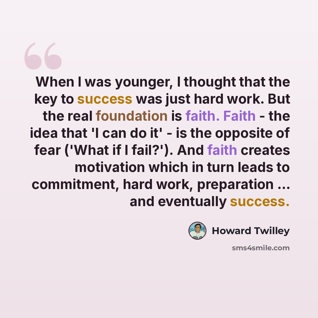 “When I was younger, I thought that the key to success was just hard work. But the real foundation is faith. Faith - the idea that 'I can do it' - is the opposite of fear ('What if I fail?'). And faith creates motivation which in turn leads to commitment, hard work, preparation ... and eventually…” quote by Howard Twilley