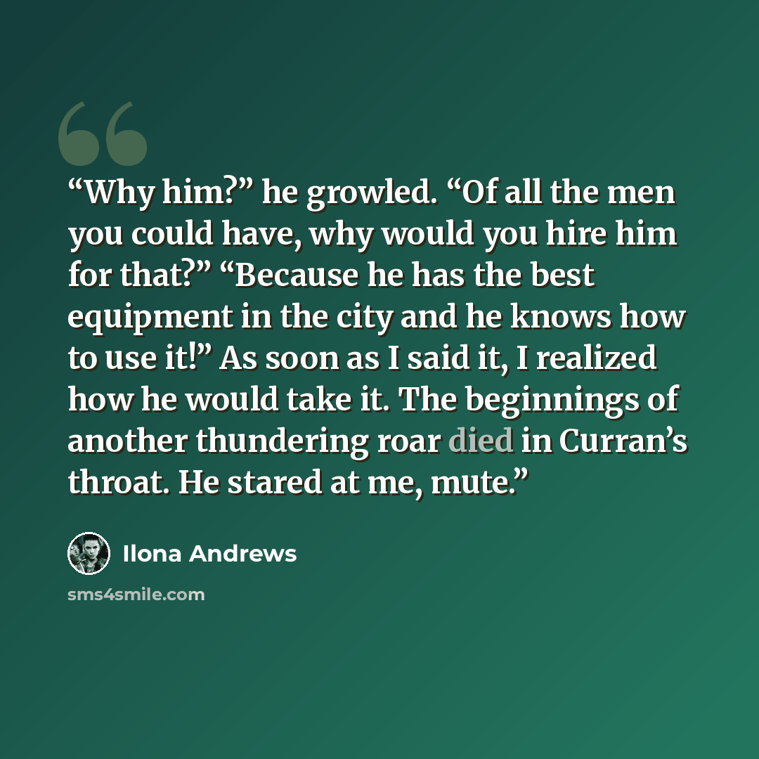 “Why him?” he growled. “Of all the men you could have, why would you hire him for that?” “Because he has the best equipment in the city and he knows how to use it!” As soon as I said it, I realized how he would take it. The beginnings of another thundering roar died in Curran’s throat. He stared at…” quote by Ilona Andrews