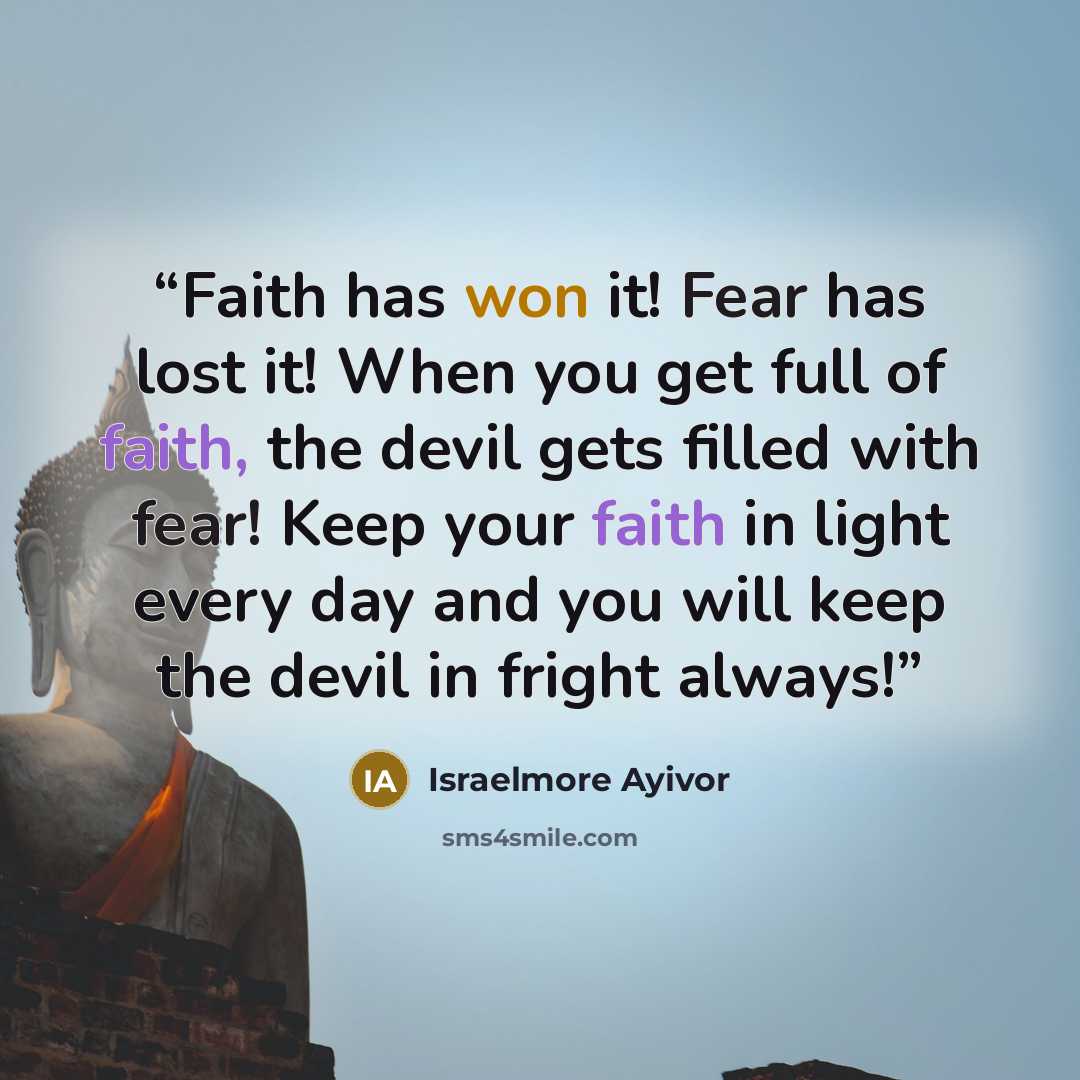 “Faith has won it! Fear has lost it! When you get full of faith, the devil gets filled with fear! Keep your faith in light every day and you will keep the devil in fright always!” quote by Israelmore Ayivor