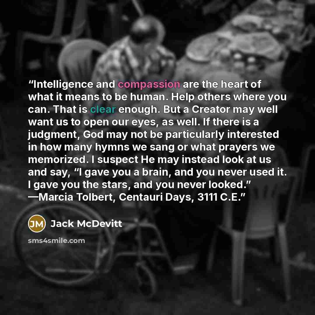 “Intelligence and compassion are the heart of what it means to be human. Help others where you can. That is clear enough. But a Creator may well want us to open our eyes, as well. If there is a judgment, God may not be particularly interested in how many hymns we sang or what prayers we memorized…” quote by Jack McDevitt