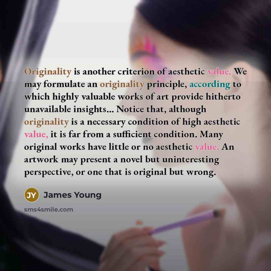 “Originality is another criterion of aesthetic value. We may formulate an originality principle, according to which highly valuable works of art provide hitherto unavailable insights… Notice that, although originality is a necessary condition of high aesthetic value, it is far from a sufficient…” quote by James Young