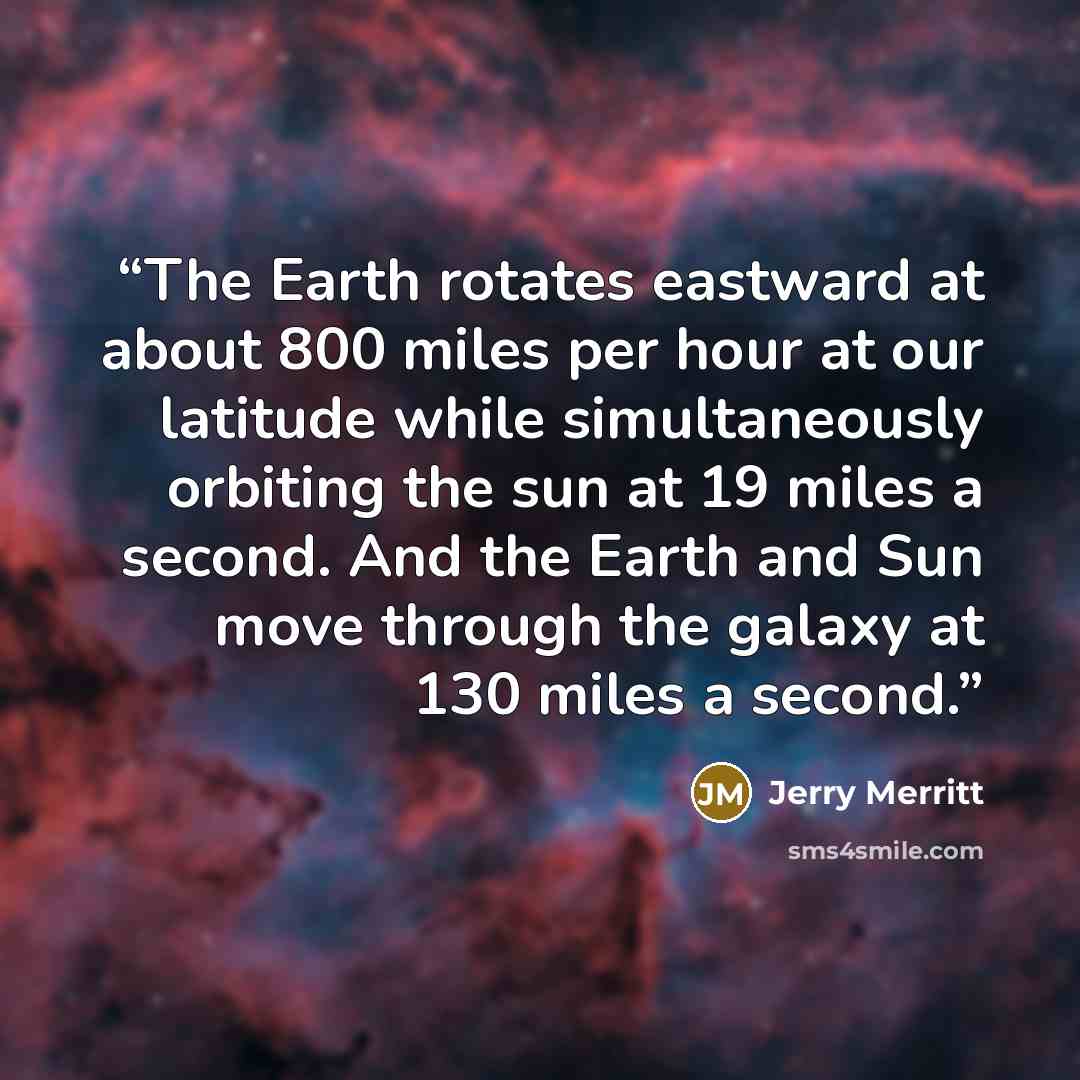 “The Earth rotates eastward at about 800 miles per hour at our latitude while simultaneously orbiting the sun at 19 miles a second. And the Earth and Sun move through the galaxy at 130 miles a second.” quote by Jerry Merritt