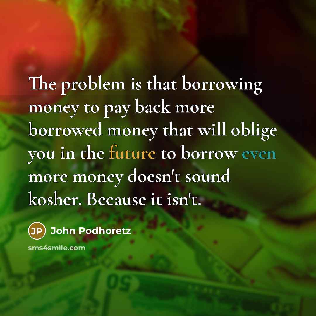 “The problem is that borrowing money to pay back more borrowed money that will oblige you in the future to borrow even more money doesn't sound kosher. Because it isn't.” quote by John Podhoretz
