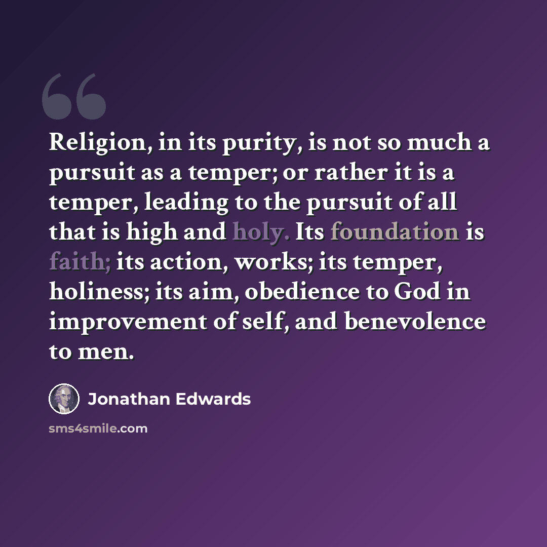 “Religion, in its purity, is not so much a pursuit as a temper; or rather it is a temper, leading to the pursuit of all that is high and holy. Its foundation is faith; its action, works; its temper, holiness; its aim, obedience to God in improvement of self, and benevolence to men.” quote by Jonathan Edwards