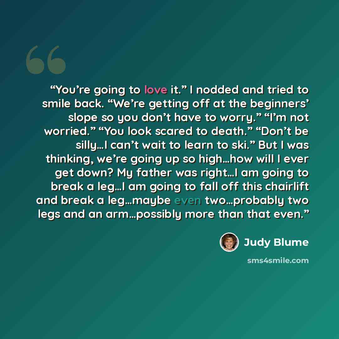 “You’re going to love it.” I nodded and tried to smile back. “We’re getting off at the beginners’ slope so you don’t have to worry.” “I’m not worried.” “You look scared to death.” “Don’t be silly…I can’t wait to learn to ski.” But I was thinking, we’re going up so high…how will I ever get down? My…” quote by Judy Blume