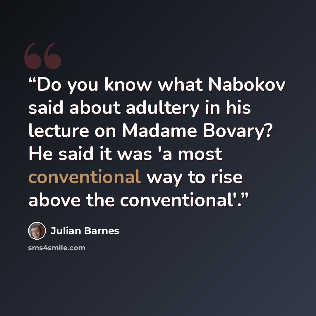 “Do you know what Nabokov said about adultery in his lecture on Madame Bovary? He said it was 'a most conventional way to rise above the conventional'.” quote by Julian Barnes