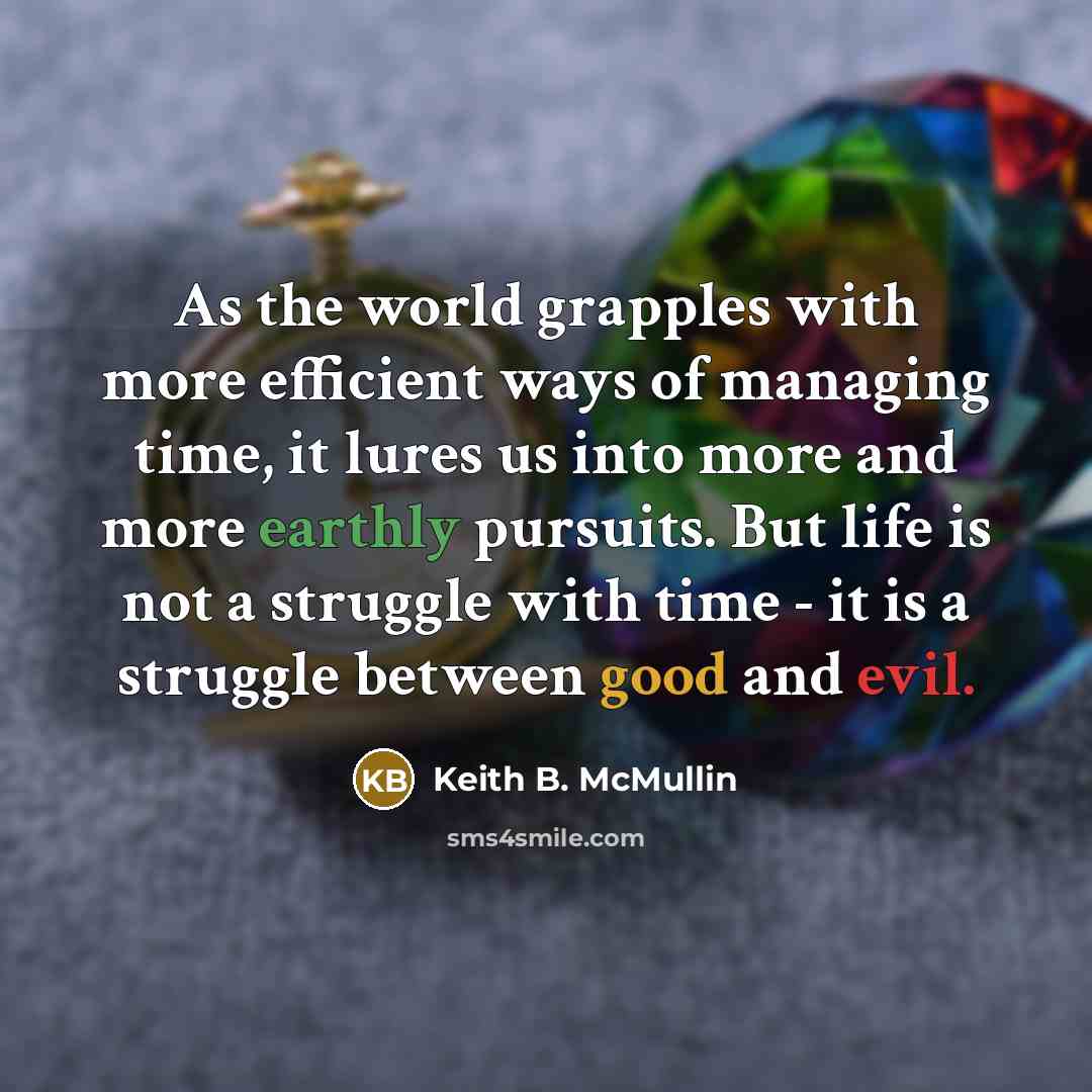“As the world grapples with more efficient ways of managing time, it lures us into more and more earthly pursuits. But life is not a struggle with time - it is a struggle between good and evil.” quote by Keith B. McMullin
