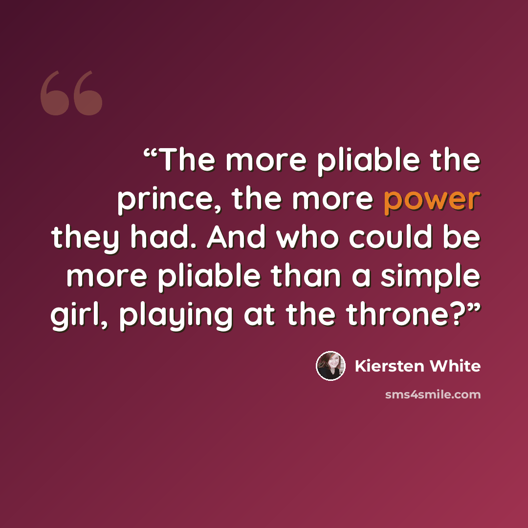 “The more pliable the prince, the more power they had. And who could be more pliable than a simple girl, playing at the throne?” quote by Kiersten White