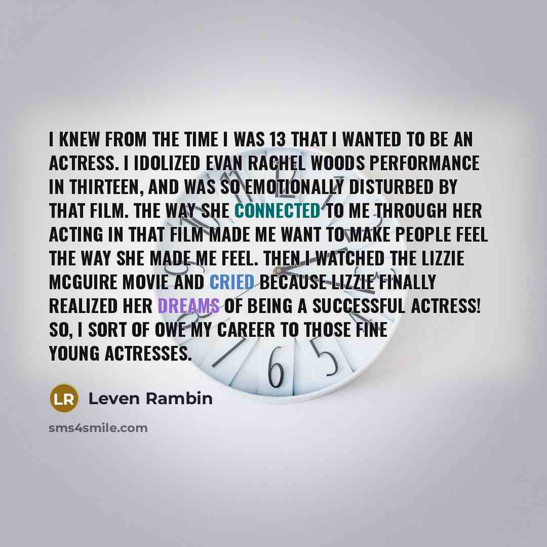 “I knew from the time I was 13 that I wanted to be an actress. I idolized Evan Rachel Woods performance in Thirteen, and was so emotionally disturbed by that film. The way she connected to me through her acting in that film made me want to make people feel the way she made me feel. Then I watched…” quote by Leven Rambin