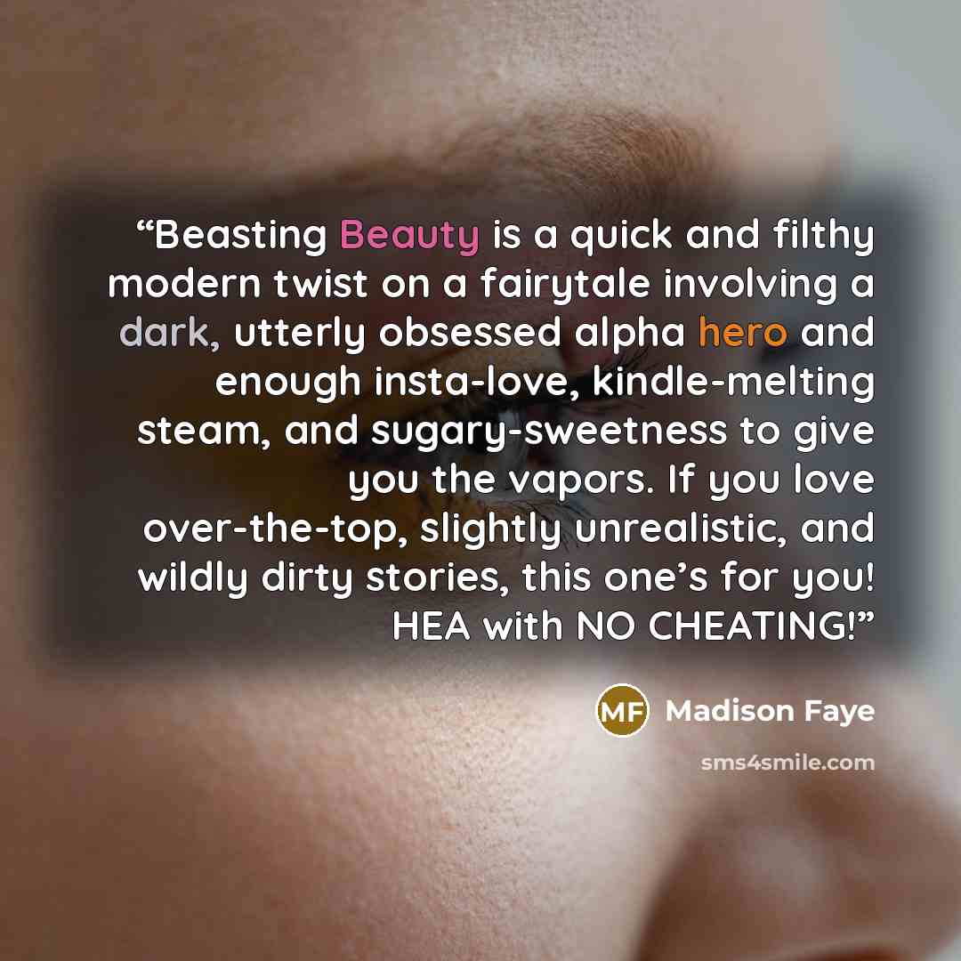 “Beasting Beauty is a quick and filthy modern twist on a fairytale involving a dark, utterly obsessed alpha hero and enough insta-love, kindle-melting steam, and sugary-sweetness to give you the vapors. If you love over-the-top, slightly unrealistic, and wildly dirty stories, this one’s for you!…” quote by Madison Faye