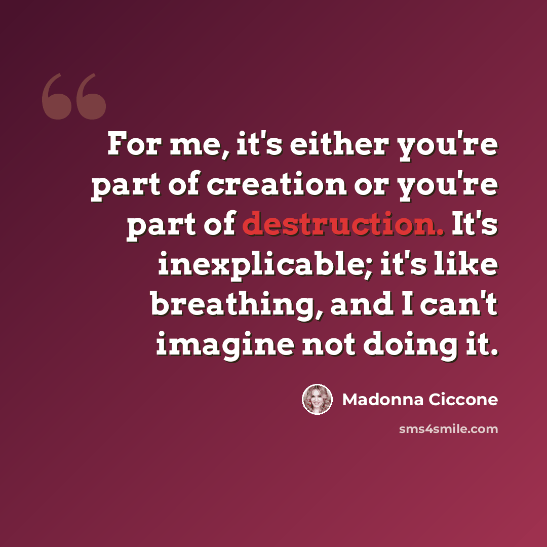 “For me, it's either you're part of creation or you're part of destruction. It's inexplicable; it's like breathing, and I can't imagine not doing it.” quote by Madonna Ciccone