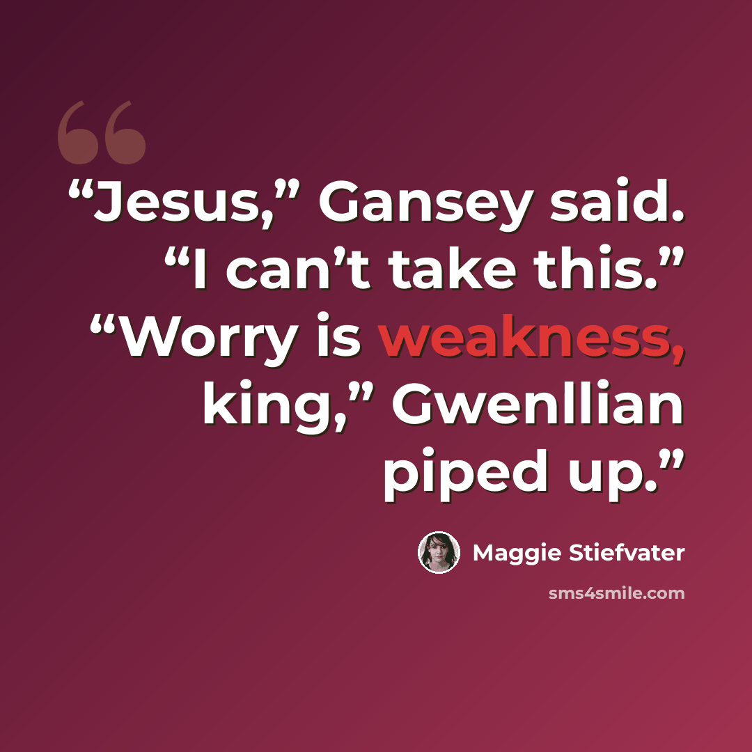 “Jesus,” Gansey said. “I can’t take this.” “Worry is weakness, king,” Gwenllian piped up.” quote by Maggie Stiefvater