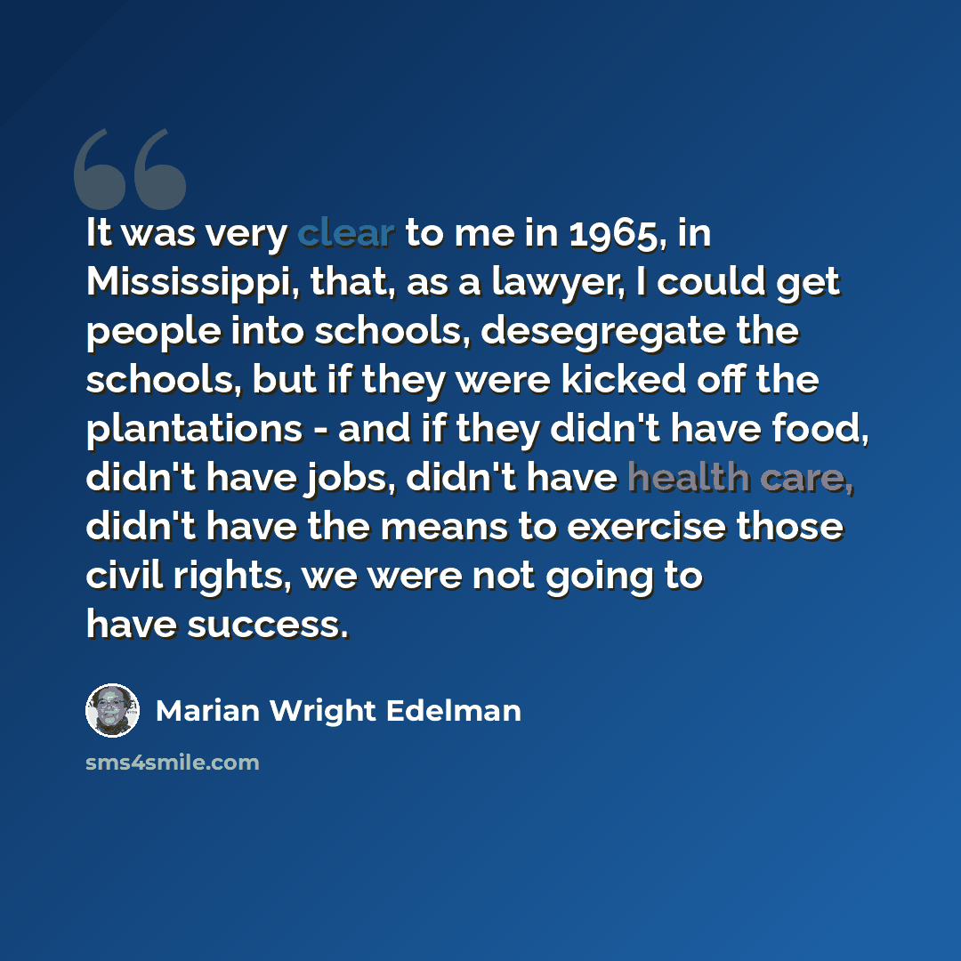 “It was very clear to me in 1965, in Mississippi, that, as a lawyer, I could get people into schools, desegregate the schools, but if they were kicked off the plantations - and if they didn't have food, didn't have jobs, didn't have health care, didn't have the means to exercise those civil rights…” quote by Marian Wright Edelman