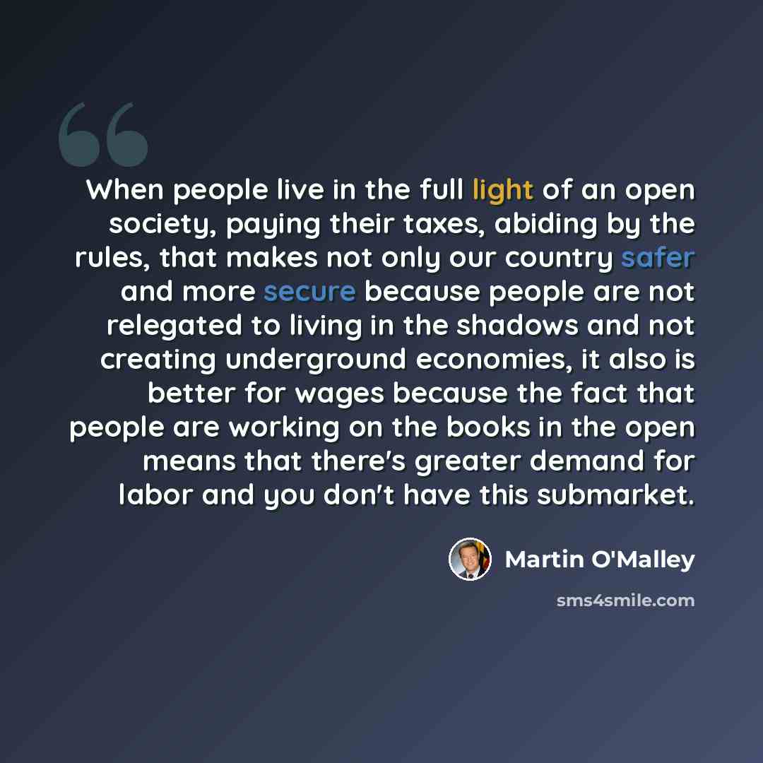 “When people live in the full light of an open society, paying their taxes, abiding by the rules, that makes not only our country safer and more secure because people are not relegated to living in the shadows and not creating underground economies, it also is better for wages because the fact that…” quote by Martin O'Malley