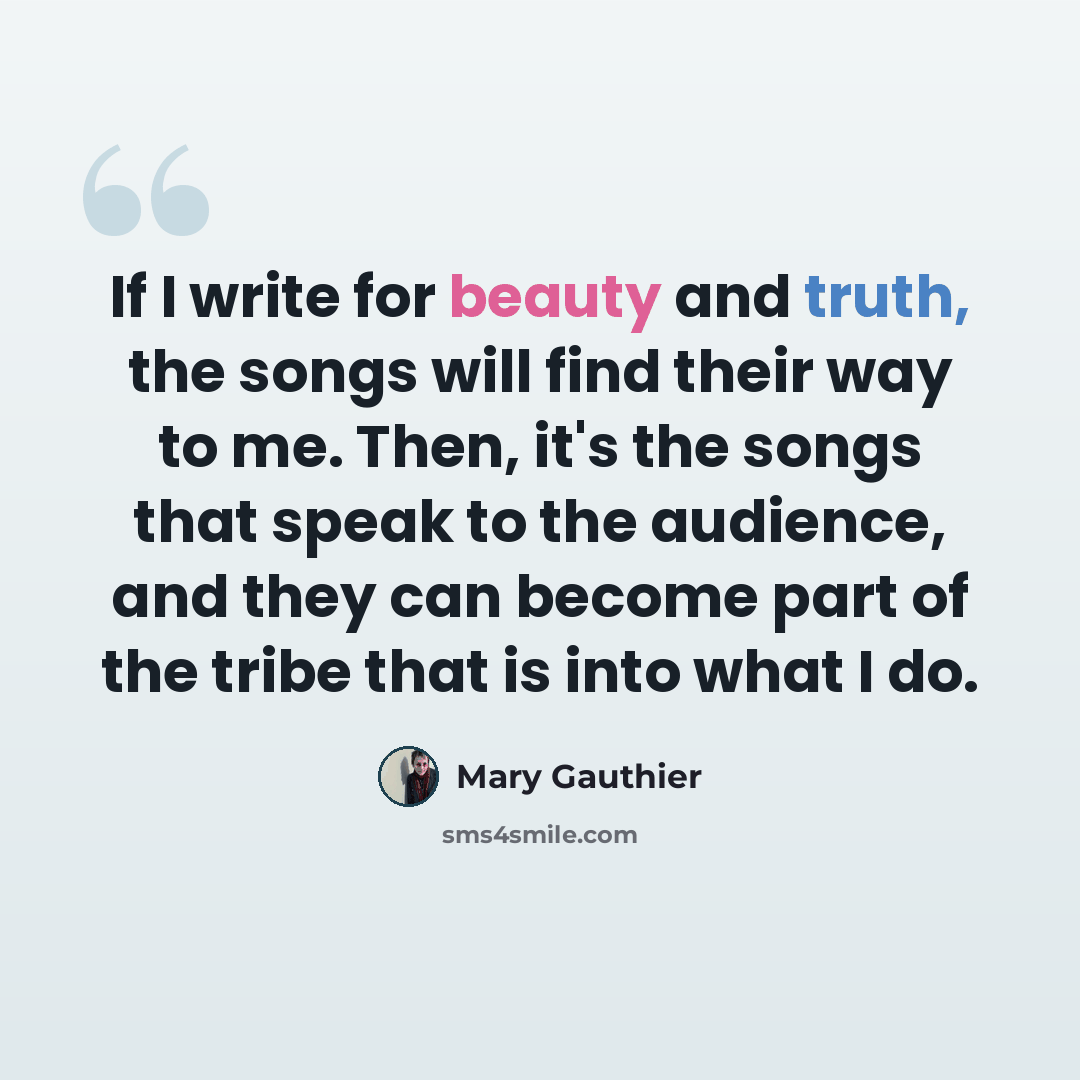 “If I write for beauty and truth, the songs will find their way to me. Then, it's the songs that speak to the audience, and they can become part of the tribe that is into what I do.” quote by Mary Gauthier