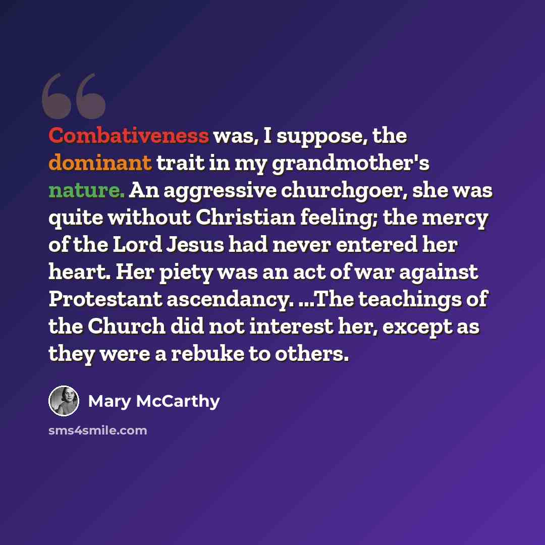 “Combativeness was, I suppose, the dominant trait in my grandmother's nature. An aggressive churchgoer, she was quite without Christian feeling; the mercy of the Lord Jesus had never entered her heart. Her piety was an act of war against Protestant ascendancy. ...The teachings of the Church did not…” quote by Mary McCarthy