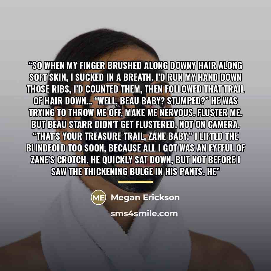 “So when my finger brushed along downy hair along soft skin, I sucked in a breath. I’d run my hand down those ribs, I’d counted them, then followed that trail of hair down… “Well, Beau Baby? Stumped?” He was trying to throw me off, make me nervous. Fluster me. But Beau Starr didn’t get flustered…” quote by Megan Erickson