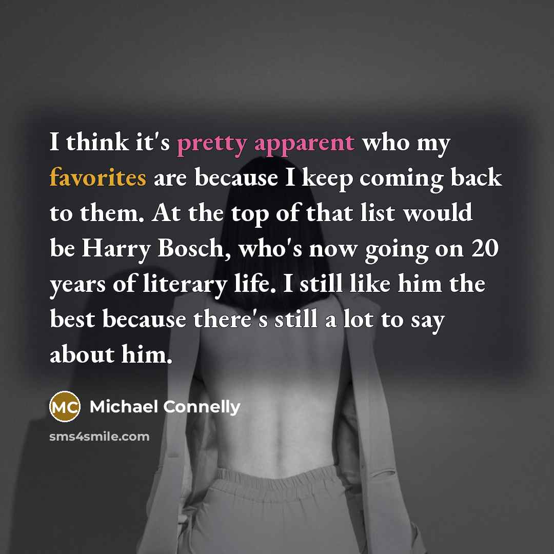 “I think it's pretty apparent who my favorites are because I keep coming back to them. At the top of that list would be Harry Bosch, who's now going on 20 years of literary life. I still like him the best because there's still a lot to say about him.” quote by Michael Connelly