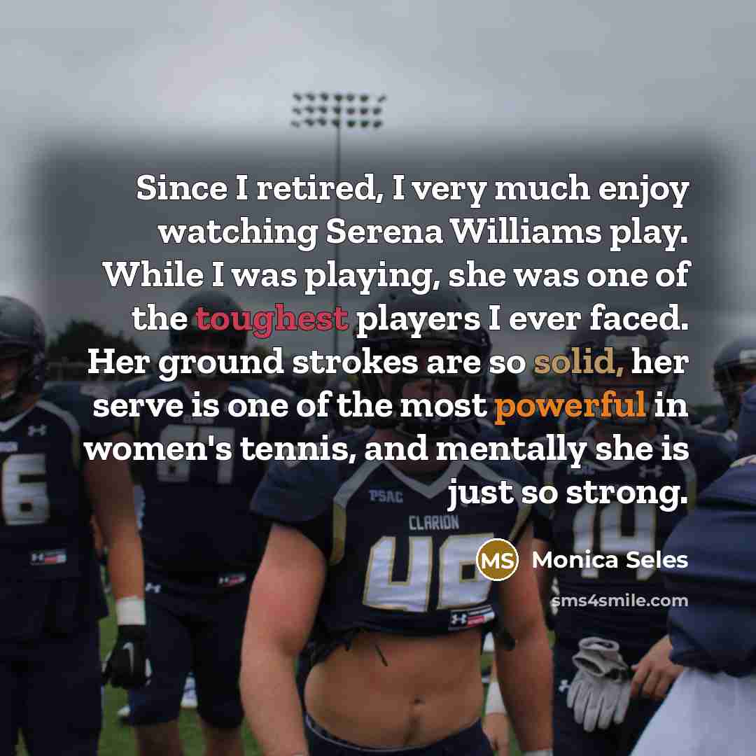“Since I retired, I very much enjoy watching Serena Williams play. While I was playing, she was one of the toughest players I ever faced. Her ground strokes are so solid, her serve is one of the most powerful in women's tennis, and mentally she is just so strong.” quote by Monica Seles