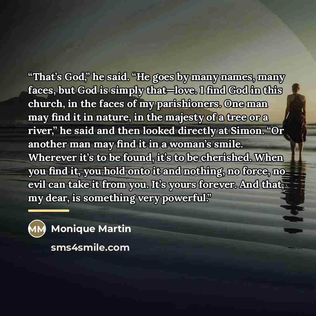 “That’s God,” he said. “He goes by many names, many faces, but God is simply that—love. I find God in this church, in the faces of my parishioners. One man may find it in nature, in the majesty of a tree or a river,” he said and then looked directly at Simon. “Or another man may find it in a…” quote by Monique Martin