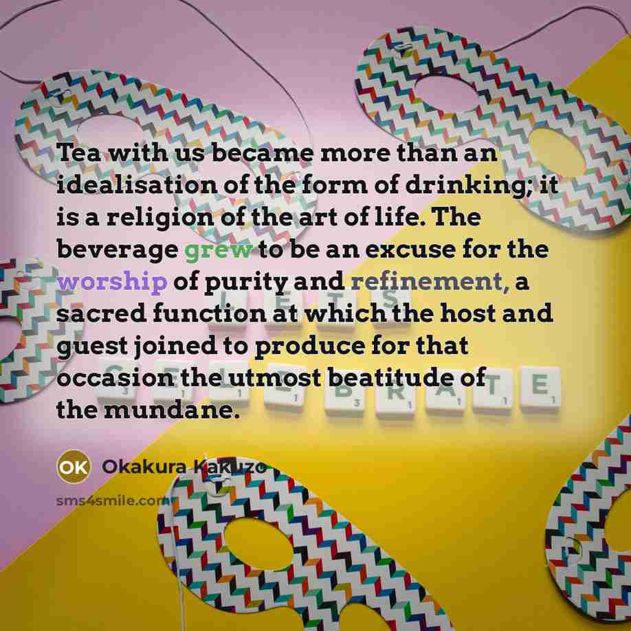 “Tea with us became more than an idealisation of the form of drinking; it is a religion of the art of life. The beverage grew to be an excuse for the worship of purity and refinement, a sacred function at which the host and guest joined to produce for that occasion the utmost beatitude of the…” quote by Okakura Kakuzo