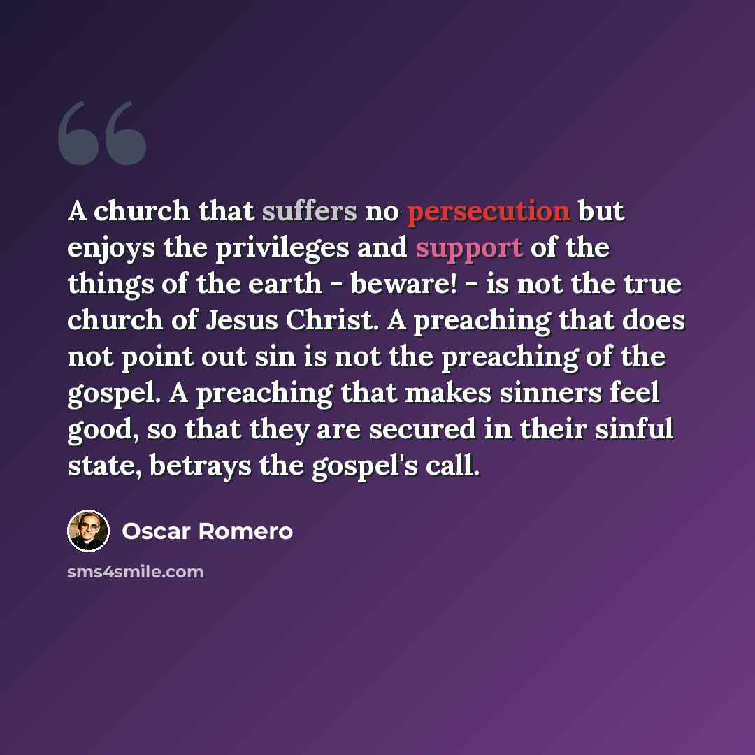 “A church that suffers no persecution but enjoys the privileges and support of the things of the earth - beware! - is not the true church of Jesus Christ. A preaching that does not point out sin is not the preaching of the gospel. A preaching that makes sinners feel good, so that they are secured…” quote by Oscar Romero